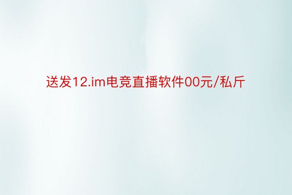 送发12.im电竞直播软件00元/私斤