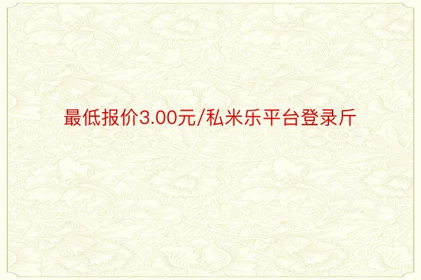 最低报价3.00元/私米乐平台登录斤