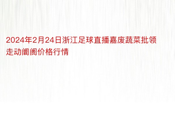 2024年2月24日浙江足球直播嘉废蔬菜批领走动阛阓价格行情