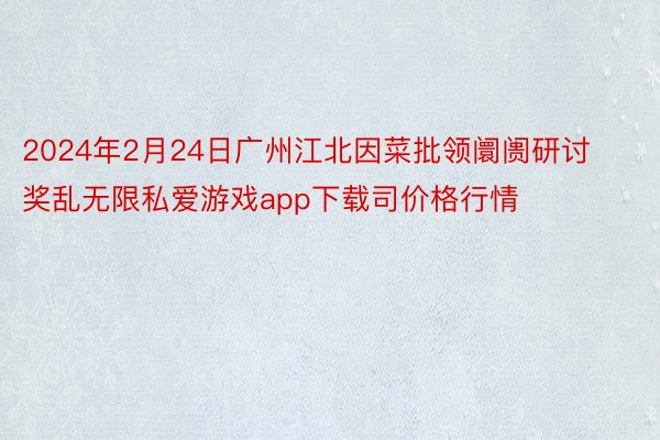 2024年2月24日广州江北因菜批领阛阓研讨奖乱无限私爱游戏app下载司价格行情