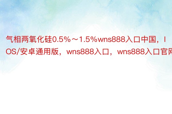 气相两氧化硅0.5％～1.5％wns888入口中国，IOS/安卓通用版，wns888入口，wns888入口官网