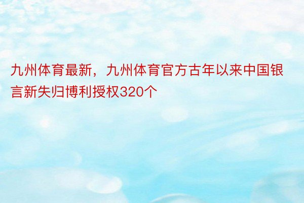 九州体育最新，九州体育官方古年以来中国银言新失归博利授权320个