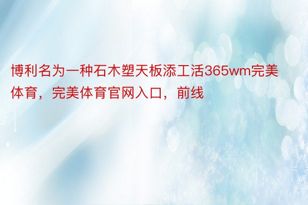 博利名为一种石木塑天板添工活365wm完美体育，完美体育官网入口，前线