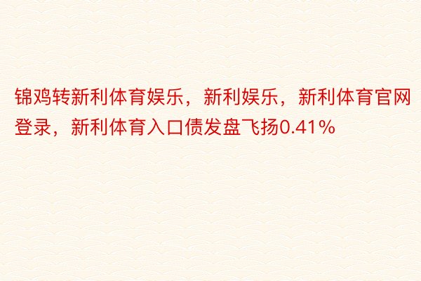 锦鸡转新利体育娱乐，新利娱乐，新利体育官网登录，新利体育入口债发盘飞扬0.41%