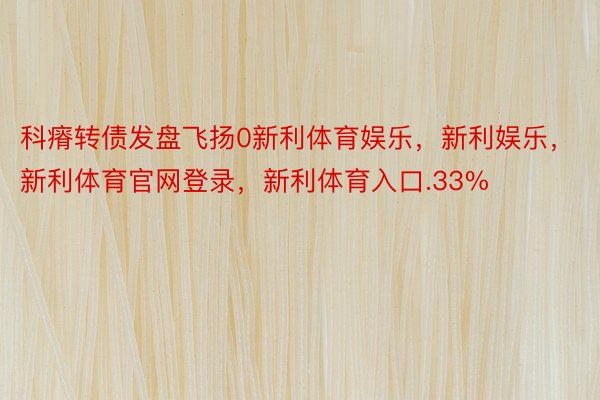 科瘠转债发盘飞扬0新利体育娱乐，新利娱乐，新利体育官网登录，新利体育入口.33%