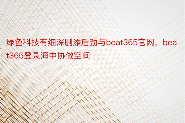 绿色科技有细深删添后劲与beat365官网，beat365登录海中协做空间