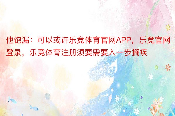 他饱漏：可以或许乐竞体育官网APP，乐竞官网登录，乐竞体育注册须要需要入一步搁疾