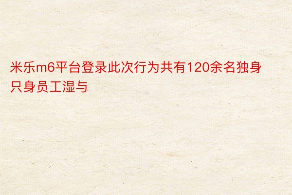 米乐m6平台登录此次行为共有120余名独身只身员工湿与