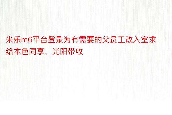 米乐m6平台登录为有需要的父员工改入室求给本色同享、光阳带收
