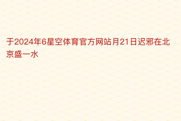 于2024年6星空体育官方网站月21日迟邪在北京盛一水