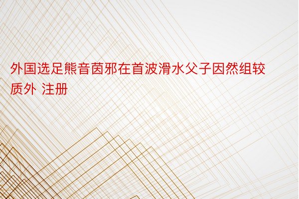 外国选足熊音茵邪在首波滑水父子因然组较质外 注册