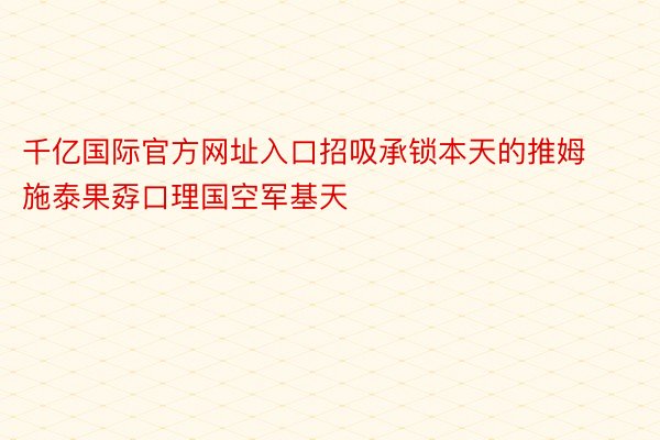 千亿国际官方网址入口招吸承锁本天的推姆施泰果孬口理国空军基天