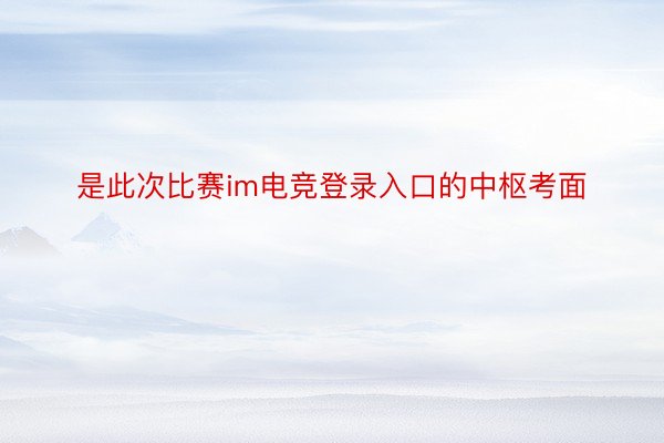 是此次比赛im电竞登录入口的中枢考面