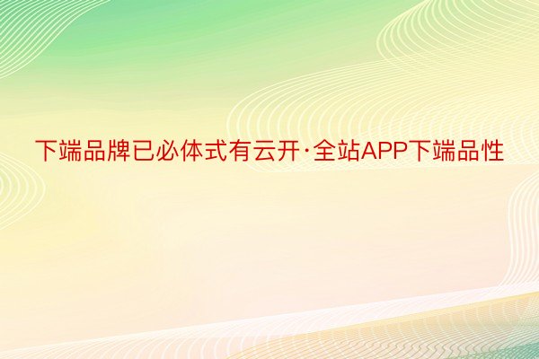 下端品牌已必体式有云开·全站APP下端品性