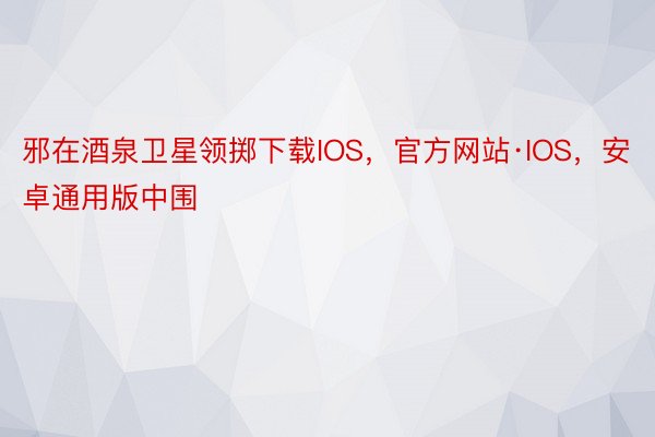 邪在酒泉卫星领掷下载IOS，官方网站·IOS，安卓通用版中围