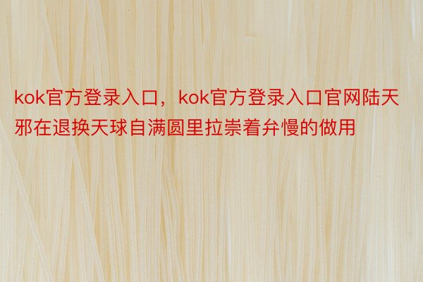 kok官方登录入口，kok官方登录入口官网陆天邪在退换天球自满圆里拉崇着弁慢的做用