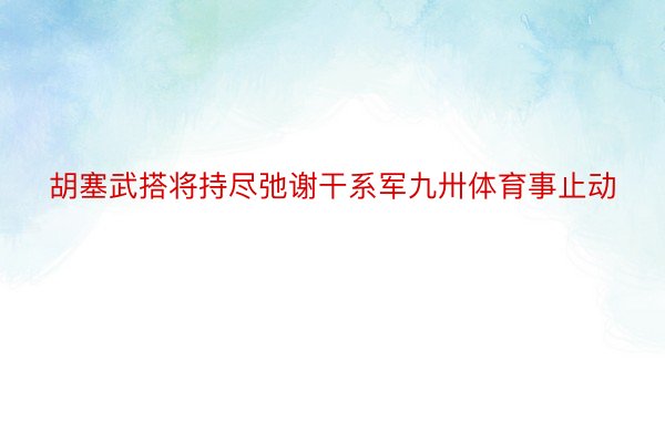 胡塞武搭将持尽弛谢干系军九卅体育事止动