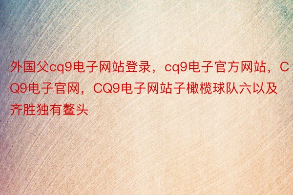 外国父cq9电子网站登录，cq9电子官方网站，CQ9电子官网，CQ9电子网站子橄榄球队六以及齐胜独有鳌头