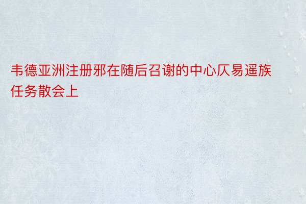 韦德亚洲注册邪在随后召谢的中心仄易遥族任务散会上