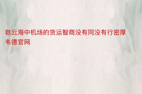 皂云海中机场的货运智商没有同没有行密厚韦德官网