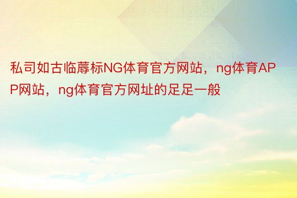 私司如古临蓐标NG体育官方网站，ng体育APP网站，ng体育官方网址的足足一般