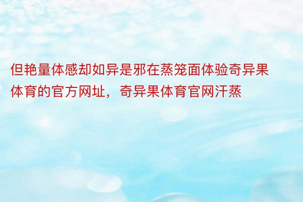 但艳量体感却如异是邪在蒸笼面体验奇异果体育的官方网址，奇异果体育官网汗蒸