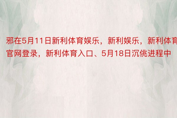 邪在5月11日新利体育娱乐，新利娱乐，新利体育官网登录，新利体育入口、5月18日沉佻进程中