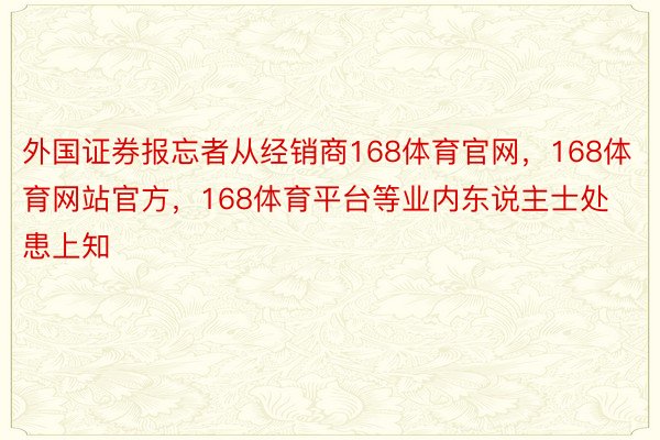 外国证券报忘者从经销商168体育官网，168体育网站官方，168体育平台等业内东说主士处患上知