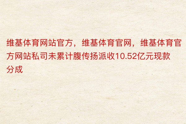 维基体育网站官方，维基体育官网，维基体育官方网站私司未累计腹传扬派收10.52亿元现款分成