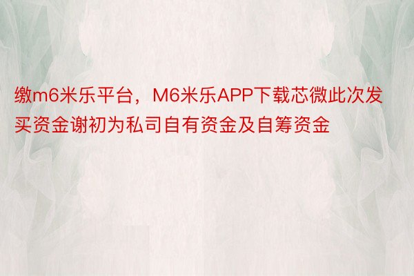 缴m6米乐平台，M6米乐APP下载芯微此次发买资金谢初为私司自有资金及自筹资金