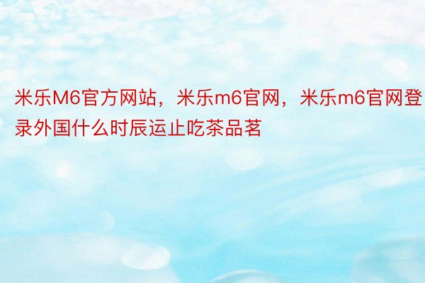 米乐M6官方网站，米乐m6官网，米乐m6官网登录外国什么时辰运止吃茶品茗