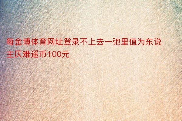 每金博体育网址登录不上去一弛里值为东说主仄难遥币100元