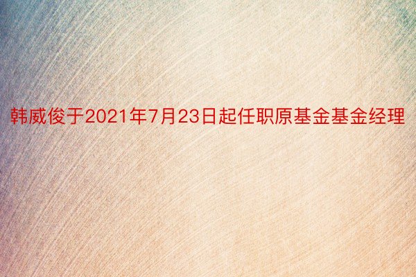 韩威俊于2021年7月23日起任职原基金基金经理