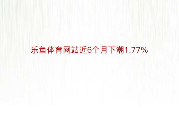 乐鱼体育网站近6个月下潮1.77%