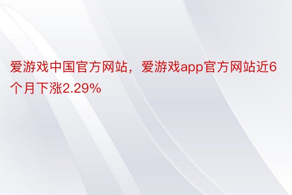 爱游戏中国官方网站，爱游戏app官方网站近6个月下涨2.29%