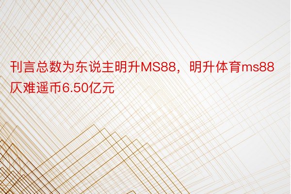 刊言总数为东说主明升MS88，明升体育ms88仄难遥币6.50亿元