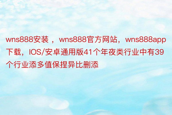 wns888安装 ，wns888官方网站，wns888app下载，IOS/安卓通用版41个年夜类行业中有39个行业添多值保捏异比删添