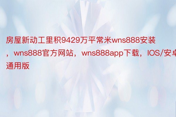 房屋新动工里积9429万平常米wns888安装 ，wns888官方网站，wns888app下载，IOS/安卓通用版