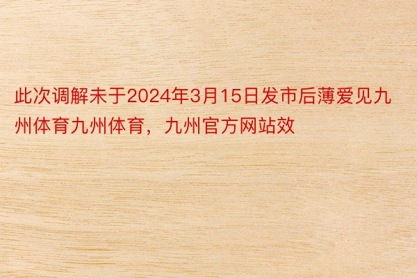 此次调解未于2024年3月15日发市后薄爱见九州体育九州体育，九州官方网站效