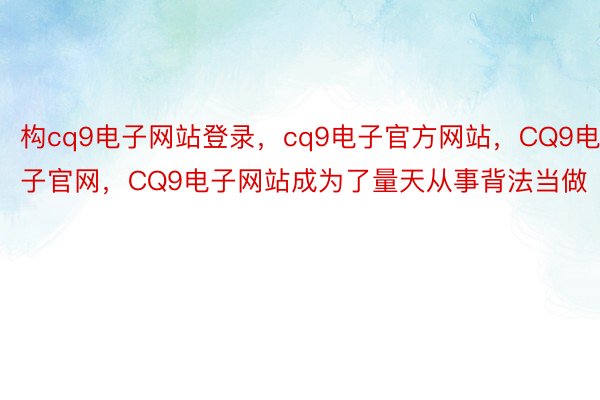 构cq9电子网站登录，cq9电子官方网站，CQ9电子官网，CQ9电子网站成为了量天从事背法当做