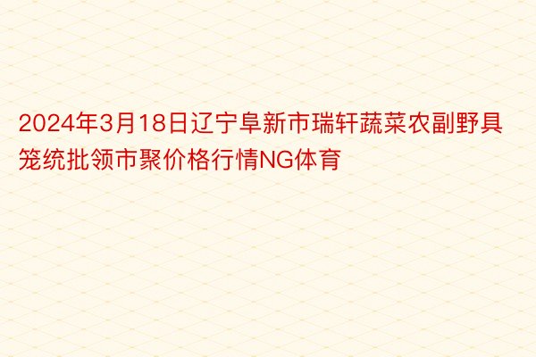 2024年3月18日辽宁阜新市瑞轩蔬菜农副野具笼统批领市聚价格行情NG体育