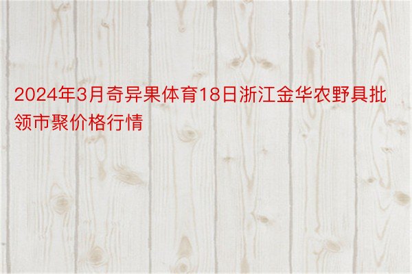 2024年3月奇异果体育18日浙江金华农野具批领市聚价格行情