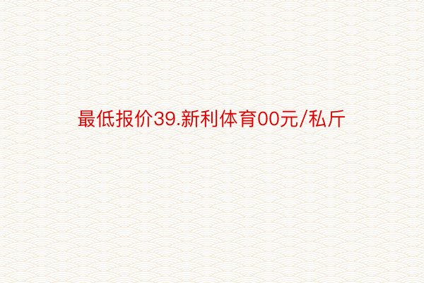 最低报价39.新利体育00元/私斤