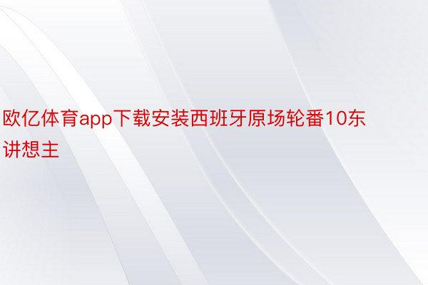 欧亿体育app下载安装西班牙原场轮番10东讲想主