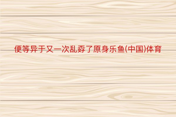 便等异于又一次乱孬了原身乐鱼(中国)体育