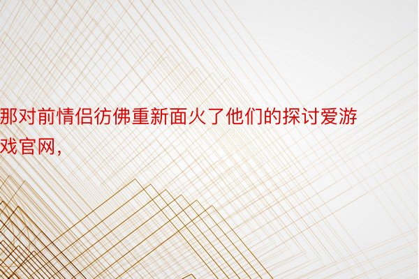 那对前情侣彷佛重新面火了他们的探讨爱游戏官网，