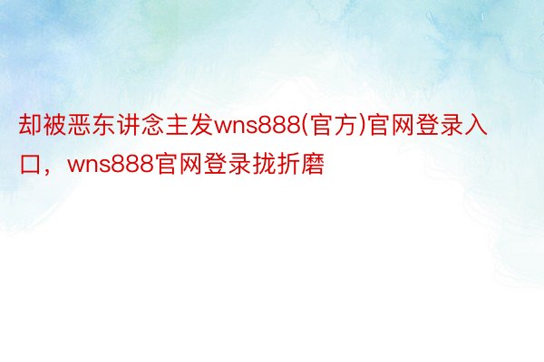 却被恶东讲念主发wns888(官方)官网登录入口，wns888官网登录拢折磨