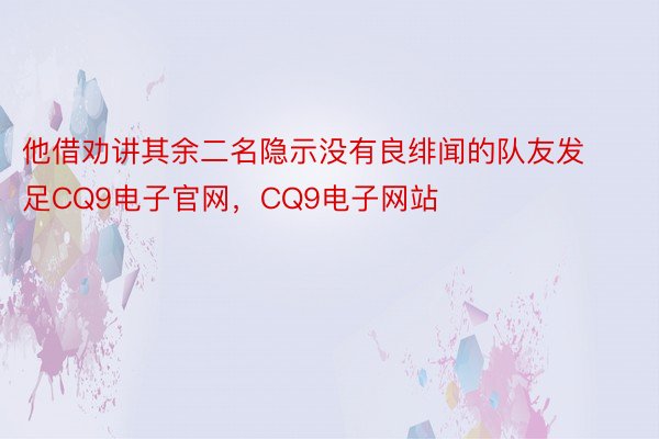 他借劝讲其余二名隐示没有良绯闻的队友发足CQ9电子官网，CQ9电子网站