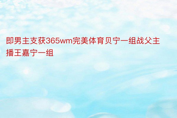 即男主支获365wm完美体育贝宁一组战父主播王嘉宁一组