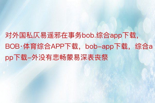 对外国私仄易遥邪在事务bob.综合app下载，BOB·体育综合APP下载，bob-app下载，综合app下载-外没有悲畅蒙易深表丧祭